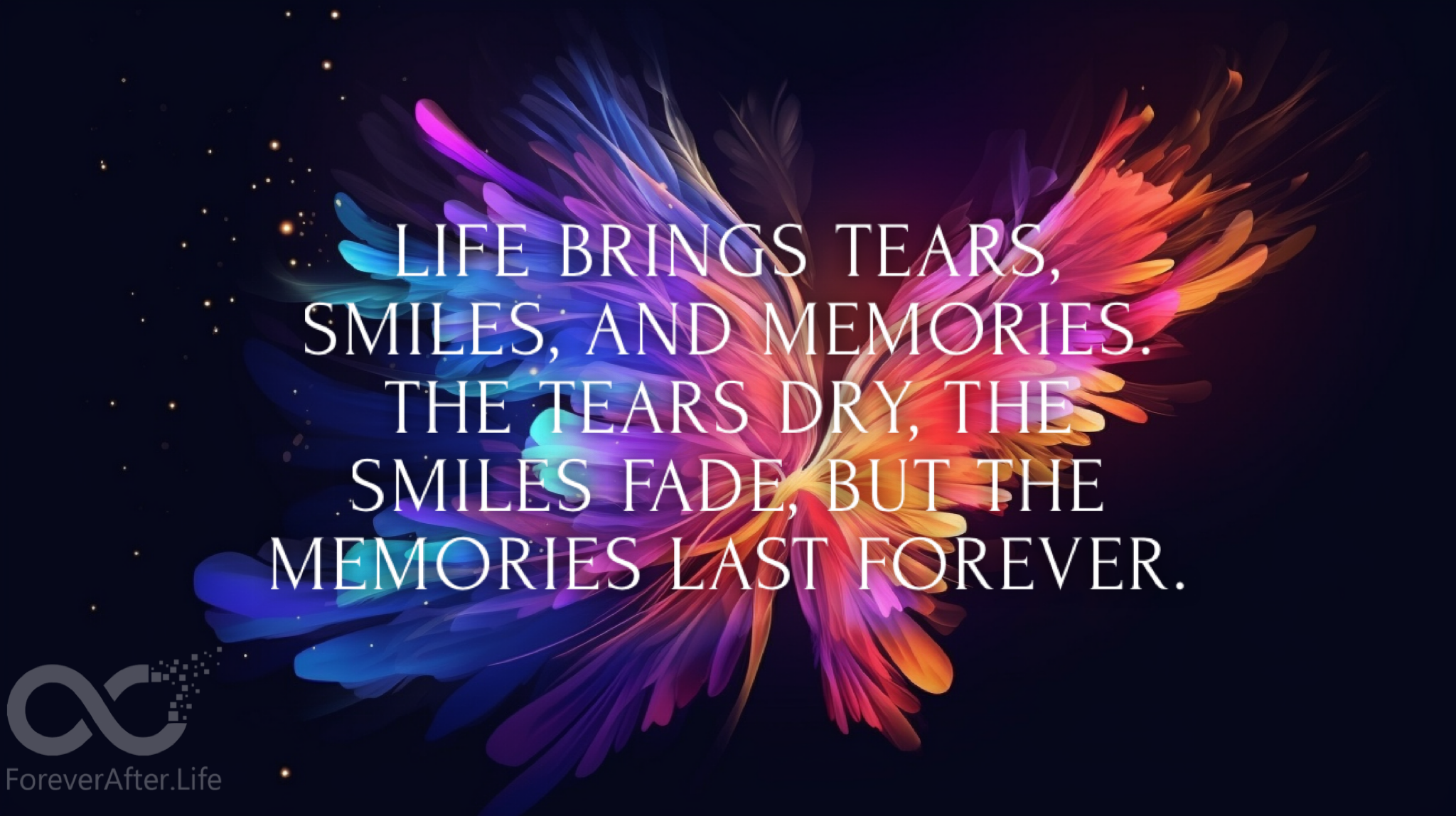Life brings tears, smiles, and memories. The tears dry, the smiles fade, but the memories last forever